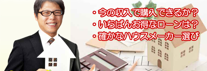 ・今の収入で購入できるか?・いちばんお得なローンは?・確かな工務店選び。