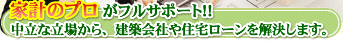 家計のプロがフルサポート！！中立な立場から、建築会社や住宅ローンを解決します。