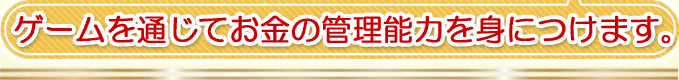 ゲームを通じてお金の管理能力を身につけます。