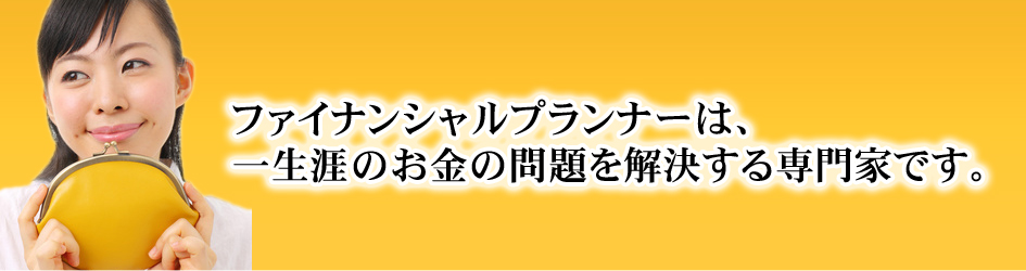 ファイナンシャルプランナーは、一生涯の身の回りのお金の問題を解決する専門家です。