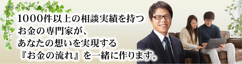 １０００件以上の相談実績を持つお金の専門家が、あなたの想いを実現する『お金の流れ』を一緒に作ります。